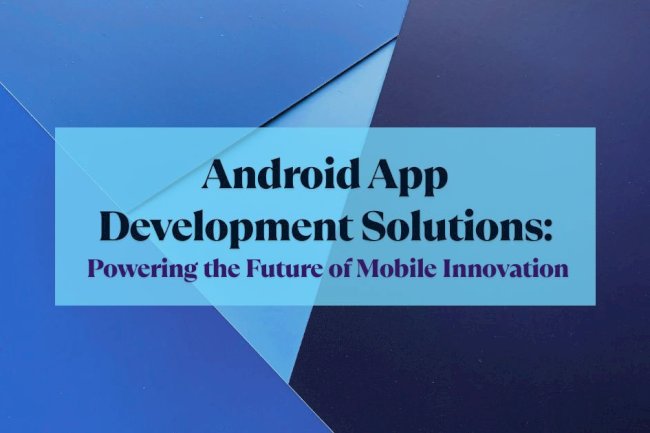 Android App Development Solutions: Powering the Future of Mobile Innovation