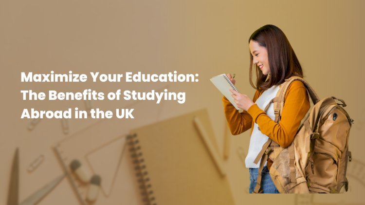 Maximize Your Education: The Benefits of Studying Abroad in the UK