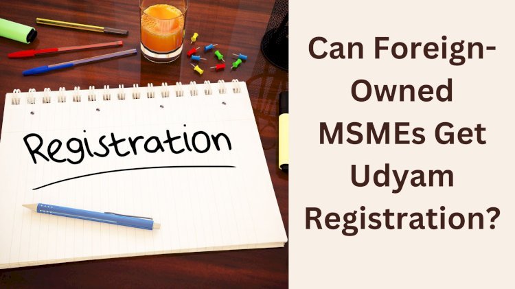 Can Foreign-Owned MSMEs Get Udyam Registration?