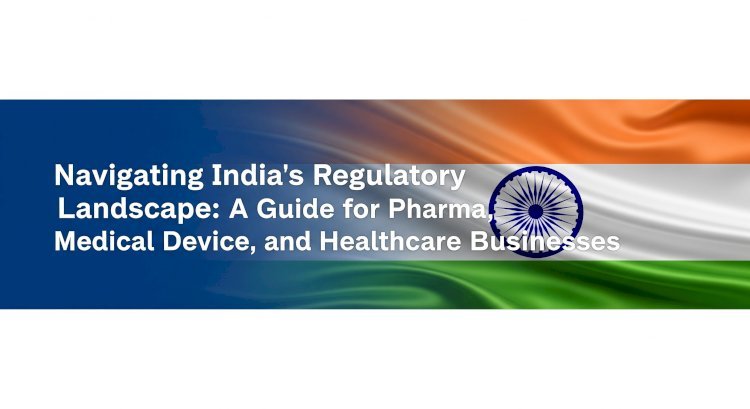 Navigating India’s Regulatory Landscape: A Guide for Pharma, Medical Device, and Healthcare Businesses