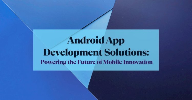 Android App Development Solutions: Powering the Future of Mobile Innovation