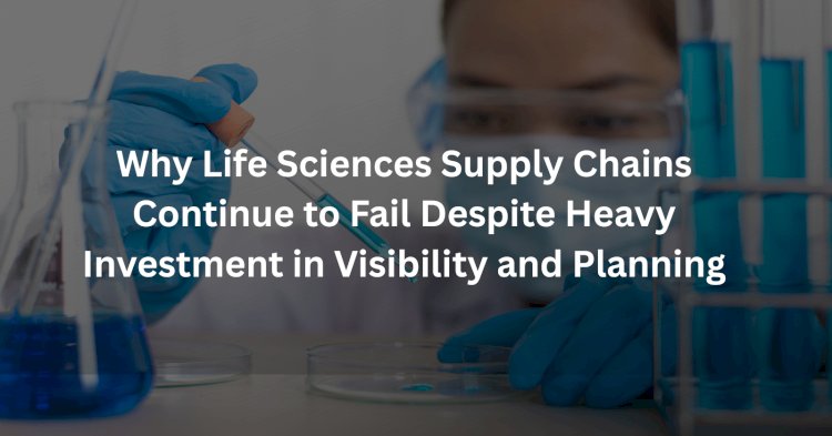 Why Life Sciences Supply Chains Continue to Fail Despite Heavy Investment in Visibility and Planning